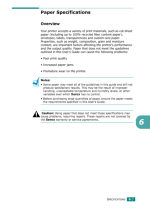 Page 76SPECIFICATIONS6.3
6
Paper Specifications
Overview
Your printer accepts a variety of print materials, such as cut-sheet 
paper (including up to 100% recycled fiber content paper), 
envelopes, labels, transparencies and custom-size paper. 
Properties, such as weight, composition, grain and moisture 
content, are important factors affecting the printer’s performance 
and the output quality. Paper that does not meet the guidelines 
outlined in this User’s Guide can cause the following problems:
• Poor print...