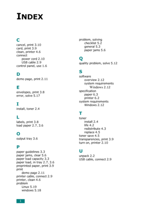 Page 811
INDEX
C
cancel, print 3.10
card, print 3.9
clean, printer 4.6
connect
power cord
 2.10
USB cable 2.9
control panel, use 1.6
D
demo page, print 2.11
E
envelopes, print 3.8
error, solve 5.17
I
install, toner 2.4
L
labels, print 3.8
load paper 2.7, 3.6
O
output tray 3.6
P
paper guidelines 3.3
paper jams, clear 5.6
paper load capacity 3.3
paper load, in tray 2.7, 3.6
preprinted paper, print 3.9
print
demo page
 2.11
printer cable, connect 2.9
printer, clean 4.6
problem
Linux
 5.19
windows 5.18
problem,...