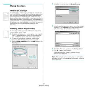 Page 96Advanced Printing
14
Using Overlays
What is an Overlay?
An overlay is text and/or images stored in the computer hard 
disk drive (HDD) as a special file format that can be printed on 
any document. Overlays are often used to take the place of 
preprinted forms and letterhead paper. Rather than using 
preprinted letterhead, you can create an overlay containing the 
exact same information that is currently on your letterhead. To 
print a letter with your company’s letterhead, you do not need 
to load...