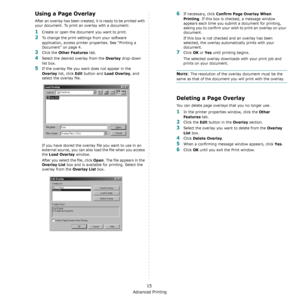 Page 97Advanced Printing
15
Using a Page Overlay
After an overlay has been created, it is ready to be printed with 
your document. To print an overlay with a document:
1Create or open the document you want to print. 
2To change the print settings from your software 
application, access printer properties. See “Printing a 
Document” on page 4. 
3Click the Other Features tab. 
4Select the desired overlay from the Overlay drop-down 
list box. 
5If the overlay file you want does not appear in the 
Overlay list,...