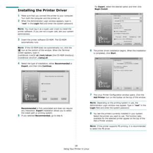 Page 100Using Your Printer in Linux
18
Installing the Printer Driver
1Make sure that you connect the printer to your computer. 
Turn both the computer and the printer on.
2When the Administrator Login window appears, type in 
“
root” in the Login field and enter the system password.
NOTE: You must log in as a super user (root) to install the 
printer software. If you are not a super user, ask your system 
administrator.
3Insert the printer software CD-ROM. The CD-ROM 
automatically runs.
NOTE: If the CD-ROM does...