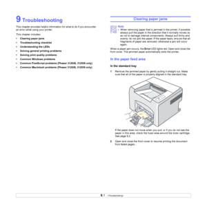 Page 319.1   
9 Troubleshooting
This chapter provides helpful information for what to do if you encounter 
an error while using your printer. 
This chapter includes:
• Clearing paper jams
• Troubleshooting checklist
• Understanding the LEDs
• Solving general printing problems
• Solving print quality problems
• Common Windows problems
• Common PostScript problems (Phaser 3125/B, 3125/N only)
• Common Macintosh problems (Phaser 3125/B, 3125/N only)
Clearing paper jams
When a paper jam occurs, the Error LED lights...