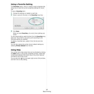 Page 62Basic Printing
18
Using a Favorite Setting  
The Favorites option, which is visible on each properties tab, 
allows you to save the current properties settings for future 
use. 
To  s a v e  a  
Favorites item:
1Change the settings as needed on each tab. 
2Enter a name for the item in the Favorites input box. 
3Click Save. 
When you save 
Favorites, all current driver settings are 
saved.
To use a saved setting, select the item from the 
Favorites drop 
down list. The printer is now  set to print...