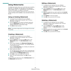 Page 66Advanced Printing
22
Using Watermarks
The Watermark option allows you to print text over an existing 
document. For example, you may want to have large gray 
letters reading “DRAFT” or “CONFIDENTIAL” printed diagonally 
across the first page or all pages of a document. 
There are several predefined watermarks that come with the 
printer, and they can be modifi ed, or you can add new ones to 
the list. 
Using an Existing Watermark
1To change the print settings from your software 
application, access...