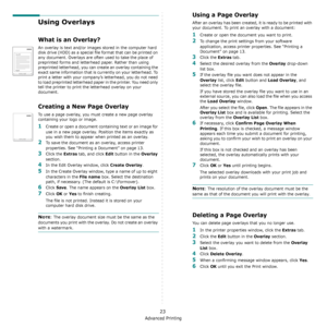 Page 67Advanced Printing
23
Using Overlays
What is an Overlay?
An overlay is text and/or images stored in the computer hard 
disk drive (HDD) as a special file format that can be printed on 
any document. Overlays are often used to take the place of 
preprinted forms and letterhead paper. Rather than using 
preprinted letterhead, you can create an overlay containing the 
exact same information that is currently on your letterhead. To 
print a letter with your company’s letterhead, you do not need 
to load...