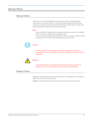 Page 11Phaser 3140/3155/3160 Printer Service Manualix
Service Terms
Manual Terms
Various terms are used throughout this manual to either provide additional 
information on a specific topic or to warn of possible danger present during a 
procedure or action. Be aware of all symbols and terms when they are used, and 
always read Note, Caution, and Warning statements.
Note
A note indicates an operating or maintenance procedure, practice or condition 
that is necessary to efficiently accomplish a task. 
A note can...