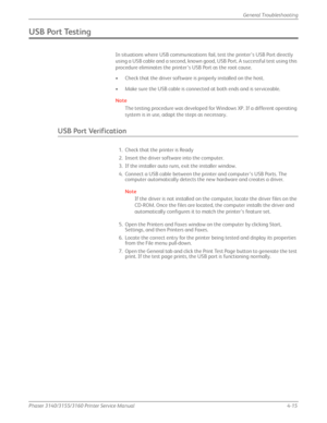 Page 101Phaser 3140/3155/3160 Printer Service Manual4-15
General Troubleshooting
USB Port Testing
In situations where USB communications fail, test the printer’s USB Port directly 
using a USB cable and a second, known good, USB Port. A successful test using this 
procedure eliminates the printer’s USB Port as the root cause.
• Check that the driver software is properly installed on the host.
• Make sure the USB cable is connected at both ends and is serviceable.
Note
The testing procedure was developed for...