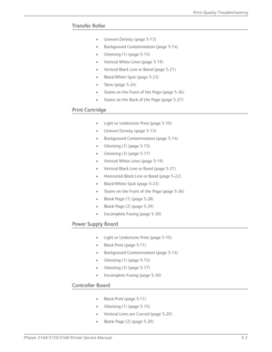 Page 109Phaser 3140/3155/3160 Printer Service Manual5-3
Print-Quality Troubleshooting
Transfer Roller
• Uneven Density (page 5-13)
• Background Contamination (page 5-14)
• Ghosting (1) (page 5-15)
• Vertical White Lines (page 5-19)
• Vertical Black Line or Band (page 5-21)
• Black/White Spot (page 5-23)
• Skew (page 5-24)
• Stains on the Front of the Page (page 5-26)
• Stains on the Back of the Page (page 5-27)
Print Cartridge
• Light or Undertone Print (page 5-10)
• Uneven Density (page 5-13)
• Background...
