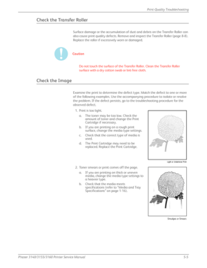 Page 111Phaser 3140/3155/3160 Printer Service Manual5-5
Print-Quality Troubleshooting
Check the Transfer Roller
Surface damage or the accumulation of dust and debris on the Transfer Roller can 
also cause print quality defects. Remove an
d inspect the Transfer Roller (page 8-8). 
Replace the roller if excessively worn or damaged.
Caution
Do not touch the surface of the Transfer Roller. Clean the Transfer Roller 
surface with a dry cotton swab or lint-free cloth.
Check the Image
Examine the print to determine the...