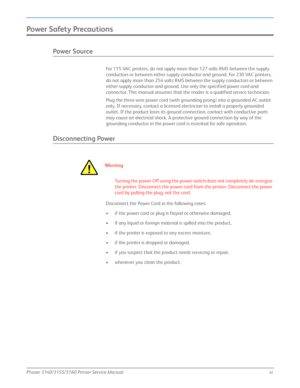 Page 13Phaser 3140/3155/3160 Printer Service Manualxi
Power Sa fety Precau tions
Power Source
For 115 VAC printers, do not apply more than 127 volts RMS between the supply 
conductors or between either supply conductor and ground. For 230 VAC printers, 
do not apply more than 254 volts RMS between the supply conductors or between 
either supply conductor and ground. Use only the specified power cord and 
connector. This manual assumes that the reader is a qualified service technician.
Plug the three-wire power...