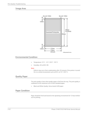 Page 1385-32Phaser 3140/3155/3160 Printer Service Manual
Print-Quality Troubleshooting
Image Area
Environmental Condition
• Temperature: 10° C - 32° C (50° F - 90° F)
• Humidity: 20 to 80% RH
Note
Defects may occur from condensation after 30 minutes if the printer is turned 
On in a critical environment 
such as 85% at 10° C (50° F).
Quality Paper
The print-quality is best when  quality paper is fed from the tray. The print quality is 
evaluated on the maximum size of each standard paper.
• Black and White...