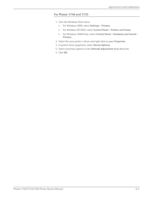 Page 143Phaser 3140/3155/3160 Printer Service Manual6-3
Adjustments and Calibrations
For Phaser 3140 and 3155
1. Click the Windows Start menu.
• For Windows 2000, select  Settings > Printers .
• For Windows XP/2003, select  Control Panel > Printers and Faxes .
• For Windows 2008/Vista, select  Control Panel > Hardware and Sound  > 
Printers .
2. Select the your printer’s driver and right-click to open  Properties.
3. In printer driver properties, select  Device Options.
4. Select necessary options in the...