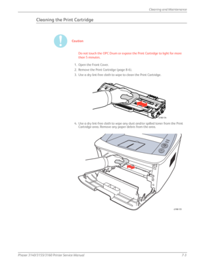 Page 147Phaser 3140/3155/3160 Printer Service Manual7-3
Cleaning and Maintenance
Cleaning the Print Cartridge
Caution
Do not touch the OPC Drum or expose the Print Cartridge to light for more 
than 5 minutes.
1. Open the Front Cover.
2. Remove the Print Cartridge (page 8-6).
3. Use a dry lint-free cloth to wipe to clean the Print Cartridge.
4. Use a dry lint-free cloth to wipe any dust and/or spilled toner from the Print  Cartridge area. Remove any paper debris from the area.
s3160-134
s3160-135
Downloaded From...