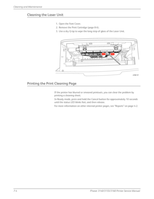 Page 1487-4Phaser 3140/3155/3160 Printer Service Manual
Cleaning and Maintenance
Cleaning the Laser Unit
1. Open the Font Cover.
2. Remove the Print Cartridge (page 8-6).
3. Use a dry Q-tip to wipe the long strip of glass of the Laser Unit.
Printing the Print Cleaning Page
If the printer has blurred or smeared printouts, you can clear the problem by 
printing a cleaning sheet.
In Ready mode, press and hold the Cancel button for approximately 10 seconds 
until the status LED blinks fast, and then release.
For...