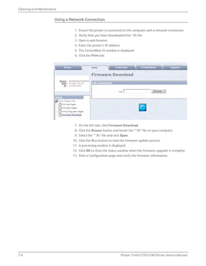 Page 1507-6Phaser 3140/3155/3160 Printer Service Manual
Cleaning and Maintenance
Using a Network Connection
1. Ensure the printer is connected to the computer with a network connection.
2. Verify that you have downloaded the *.fls file.
3. Open a web browser.
4. Enter the printer’s IP address.
5. The CentreWare IS window is displayed.
6. Click the 
Print tab.
7. On the left side, click  Firmware Download.
8. Click the  Browse button and locate the “*.fls” file on your computer.
9. Select the “*.fls” file and...