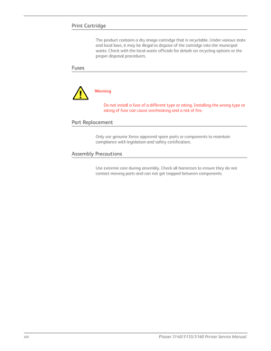 Page 16xivPhaser 3140/3155/3160 Printer Service Manual
Print Cartridge
The product contains a dry image cartridge that is recyclable. Under various state 
and local laws, it may be illegal to dispose of the cartridge into the municipal 
waste. Check with the local waste officials for details on recycling options or the 
proper disposal procedures.
Fuses
Wa r ni n g
Do not install a fuse of a different type or rating. Installing the wrong type or 
rating of fuse can cause overheating and a risk of fire.
Part...