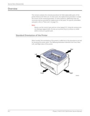 Page 1528-2Phaser 3140/3155/3160 Printer Service Manual
Service Parts Disassembly
Overview
This section contains the removal proced
ures for field-replaceable parts of the 
printer listed in the Parts List. In most cases, the replacement procedure is simply 
the reverse of the removal procedure. In some instances, additional steps are 
necessary and are provided for replacement of the parts. For specific assemblies 
and parts, refer to “Parts Lists” on page 9-4.
Note
Always use the correct type and size screw...