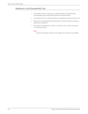 Page 1548-4Phaser 3140/3155/3160 Printer Service Manual
Service Parts Disassembly
Notations in the Disassembly Text
• The notation “(item X)” points to a numbered callout in the illustration 
corresponding to the disassembly procedure being performed.
•The notation “PL X.X.X” indicates that this component is listed in the Parts List.
• Bold arrows in an illustration show direction of movement when removing or  replacing a component.
• The notation “(tap, plastic, 10 mm)” or  “(metal, 6 mm)” refer to the type of...