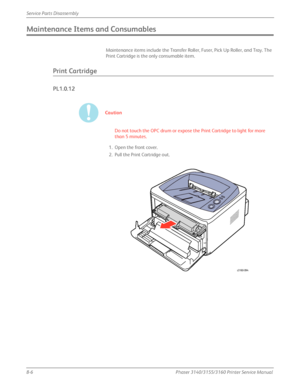 Page 1568-6Phaser 3140/3155/3160 Printer Service Manual
Service Parts Disassembly
Maintenance Items and Consumables
Maintenance items include the Transfer Roller, Fuser, Pick Up Roller, and Tray. The 
Print Cartridge is the only consumable item.
Print Cartridge
PL1.0.12
Caution
Do not touch the OPC drum or expose the Print Cartridge to light for more 
than 5 minutes.
1. Open the front cover.
2. Pull the Print Cartridge out.
s3160-094
Downloaded From ManualsPrinter.com Manuals 