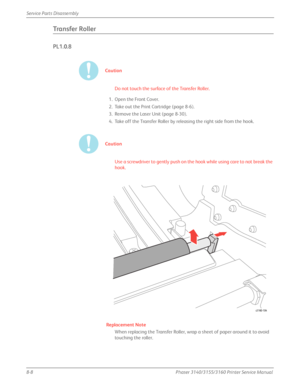 Page 1588-8Phaser 3140/3155/3160 Printer Service Manual
Service Parts Disassembly
Transfer Roller
PL1.0.8
Caution
Do not touch the surface of the Transfer Roller.
1. Open the Front Cover.
2. Take out the Print Cartridge (page 8-6).
3. Remove the Laser Unit (page 8-30).
4. Take off the Transfer Roller by releasing the right side from the hook.
Caution
Use a screwdriver to gently push on the hook while using care to not break the 
hook.
Replacement Note
When replacing the Transfer Roller, wrap a sheet of paper...