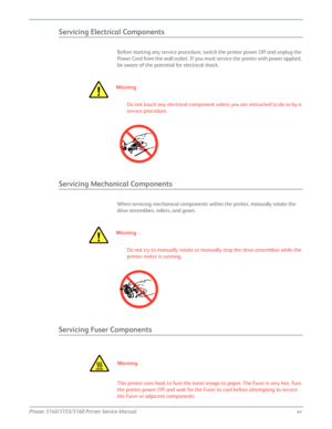 Page 17Phaser 3140/3155/3160 Printer Service Manualxv
Servicing Electrical Components
Before starting any service procedure, switch the printer power Off and unplug the 
Power Cord from the wall outlet. If you must service the printer with power applied, 
be aware of the potential for electrical shock.
Wa r ni n g
Do not touch any electrical component unless you are instructed to do so by a 
service procedure.
Servicing Mechanical Components
When servicing mechanical components within the printer, manually...