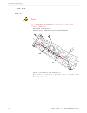 Page 1648-14Phaser 3140/3155/3160 Printer Service Manual
Service Parts Disassembly
Thermostat 
PL9.0.12
Wa rn i n g
Turn the printer power Off and allow the Fuser to cool 30 minutes before 
performing this procedure.
1. Remove the Fuser (page 8-11).
2. Remove 3 screws (8 mm, black) that secure the Thermostat.
3. Lift the Thermostat away from the Fuser Cover.
4. Disconnect the wiring harness connect ors CN49 & CN50 from the Thermostat.
5. Remove the Thermostat.
s3160-064
CN49
CN50
Downloaded From...