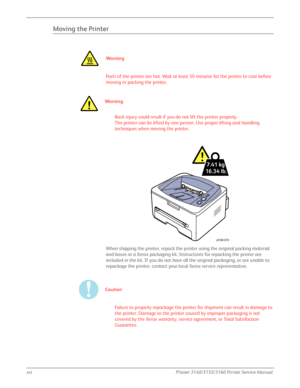 Page 18xviPhaser 3140/3155/3160 Printer Service Manual
Moving the Printer
Wa rn i n g
Parts of the printer are hot. Wait at least 30 minutes for the printer to cool before 
moving or packing the printer.
Wa r ni n g
Back injury could result if you do not lift the printer properly.
The printer can be lifted by one person. Use proper lifting and handling 
techniques when moving the printer.
When shipping the printer, repack the printer using the original packing material 
and boxes or a Xerox packaging kit....