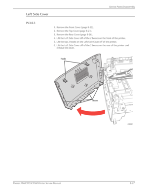 Page 177Phaser 3140/3155/3160 Printer Service Manual8-27
Service Parts Disassembly
Left Side Cover
PL3.0.3
1. Remove the Front Cover (page 8-23).
2. Remove the Top Cover (page 8-23).
3. Remove the Rear Cover (page 8-26).
4. Lift the Left Side Cover off of the 2 bosses on the front of the printer.
5. Lift the top 2 hooks on the Left Side Cover off of the printer.
6. Lift the Left Side Cover off of the 2 bosses on the rear of the printer and 
remove the cover.
Hooks
Bosses
s3160-021
Downloaded From...