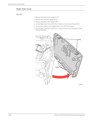 Page 1788-28Phaser 3140/3155/3160 Printer Service Manual
Service Parts Disassembly
Right Side Cover
PL3.0.4
1. Remove the Front Cover (page 8-23).
2. Remove the Top Cover (page 8-23).
3. Remove the Rear Cover (page 8-26).
4. Lift the Right Side Cover off of the 2 bosses on the front of the printer.
5. Lift the top 2 hooks on the Right Side Cover off of the printer.
6. Lift the Right Side Cover off of the 2 bosses on the rear of the printer and 
remove the cover.
Hooks
s3160-020
Bosses
Downloaded From...