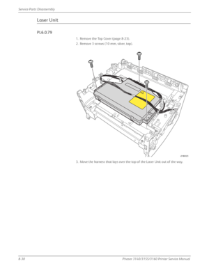 Page 1808-30Phaser 3140/3155/3160 Printer Service Manual
Service Parts Disassembly
Laser Unit
PL6.0.79
1. Remove the Top Cover (page 8-23).
2. Remove 3 screws (10 mm, silver, tap).
3. Move the harness that lays over the top of the Laser Unit out of the way.
s3160-023
Downloaded From ManualsPrinter.com Manuals 