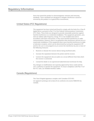 Page 19Phaser 3140/3155/3160 Printer Service Manualxvii
Regulatory Information
Xerox has tested this product to electromagnetic emission and immunity 
standards. These standards are designed to mitigate interference caused or 
received by this product in a typical office environment.
United States (FCC Regulations)
This equipment has been tested and found to comply with the limits for a Class B 
digital device, pursuant to Part 15 of the Federal Communications Commission 
(FCC) Rules. These limits are designed...