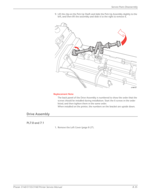 Page 185Phaser 3140/3155/3160 Printer Service Manual8-35
Service Parts Disassembly
9. Lift the clip on the Pick Up Shaft and slide the Pick Up Assembly slightly to the 
left, and then lift the assembly and slide it to the right to remove it.
Replacement Note
The back panel of the Drive Assembly is numbered to show the order that the 
screws should be installed during installation. Start the 6 screws in the order 
listed, and then tighten them in the same order.
When installed on the printer, the numbers on the...