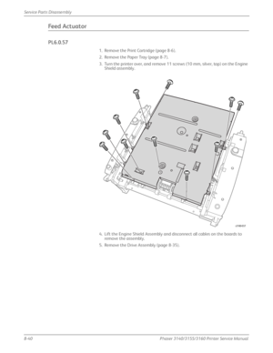 Page 1908-40Phaser 3140/3155/3160 Printer Service Manual
Service Parts Disassembly
Feed Actuator
PL6.0.57
1. Remove the Print Cartridge (page 8-6).
2. Remove the Paper Tray (page 8-7).
3. Turn the printer over, and remove 11 screws (10 mm, silver, tap) on the Engine 
Shield assembly.
4. Lift the Engine Shield Assembly and disconnect all cables on the boards to  remove the assembly.
5. Remove the Drive Assembly (page 8-35).
s3160-037
Downloaded From ManualsPrinter.com Manuals 