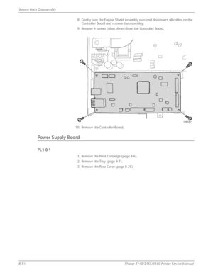 Page 2048-54Phaser 3140/3155/3160 Printer Service Manual
Service Parts Disassembly
8. Gently turn the Engine Shield Assembly over and disconnect all cables on the 
Controller Board and remove the assembly.
9. Remove 4 screws (silver, 6mm) from the Controller Board.
10. Remove the Controller Board.
Power Supply Board
PL1.0.1
1. Remove the Print Cartridge (page 8-6).
2. Remove the Tray (page 8-7).
3. Remove the Rear Cover (page 8-26).
s3160-042
Downloaded From ManualsPrinter.com Manuals 