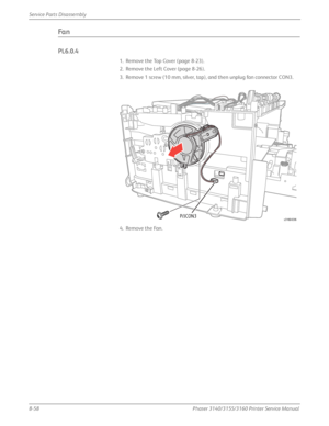 Page 2088-58Phaser 3140/3155/3160 Printer Service Manual
Service Parts Disassembly
Fa n
PL6.0.4
1. Remove the Top Cover (page 8-23).
2. Remove the Left Cover (page 8-26).
3. Remove 1 screw (10 mm, silver, tap), and then unplug fan connector CON3.
4. Remove the Fan.
P/JCON3s3160-036
Downloaded From ManualsPrinter.com Manuals 