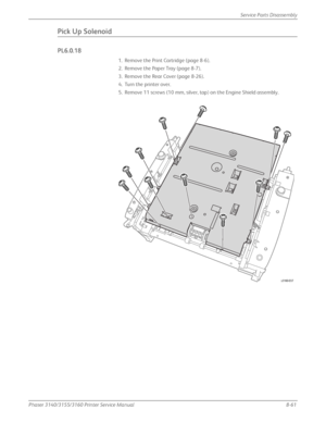 Page 211Phaser 3140/3155/3160 Printer Service Manual8-61
Service Parts Disassembly
Pick Up Solenoid
PL6.0.18
1. Remove the Print Cartridge (page 8-6).
2. Remove the Paper Tray (page 8-7).
3. Remove the Rear Cover (page 8-26).
4. Turn the printer over.
5. Remove 11 screws (10 mm, silver, tap) on the Engine Shield assembly.
s3160-037
Downloaded From ManualsPrinter.com Manuals 