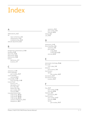 Page 279Phaser 3140/3155/3160 Printer Service ManualI – 1
Index
A
abbreviations, A-2
AC
input connection
, 1-6
requirements, 1-13
troubleshooting, 4-12
altitude adjustment, 6-2
B
background contamination, 5-14
banding, 5-22
black lines, 5-21
black prints, 5-11
blank prints, 5-28
buttondefinitions
, 1-7
location, 1-7
C
clearances, 1-15
Clutch Assembly
part number
, 9-17
clutch assemblyremoval
, 8-37
consumable, 1-10
Print Cartridge, 1-10
Control Panel
buttons
, 1-7
description, 1-7
Error LED, 1-8
Online LED, 1-8...