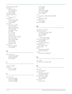 Page 280I – 2Phaser 3140/3155/3160 Printer Service Manual
Feed Pad Assembly, 2-4
Feed Roller
operation
, 2-5
part number, 9-17
removal, 8-38
Feed Sensor, 2-16
Firmware update, 7-5
fontssupported
, 1-3
Front Cover
interlock switch
, 2-17
part number, 9-5
removal, 8-23
Fuser, 2-9
error recovery, 2-19
Exit Sensor, 2-17
ghosting image, 5-18
Heat Roller, 2-9
image defects, 5-9
jam, 3-21
life count, 1-9
location, 1-9
operation, 2-9
overheat protection, 2-10
part number, 9-5
Pressure Roller, 2-10
removal, 8-11...