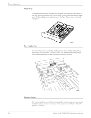 Page 442-4Phaser 3140/3155/3160 Printer Service Manual
Theory of Operation
Paper Tray
In the Paper Tray, paper is separated by the Holder Pad mounted to the center of 
the tray. Both the side guide and the rear guide can be adjusted for various paper 
sizes. The Paper Empty Sensor detects when the Paper Tray needs to be loaded 
with paper.
Tra y  H o l d e r  Pa d
Individual sheets are separated by the Tray Holder Pad in the Paper Tray. When 
paper feeds into the printer, it passes over the Tray Holder Pad...