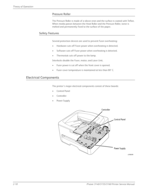 Page 502-10Phaser 3140/3155/3160 Printer Service Manual
Theory of Operation
Pressure Roller
The Pressure Roller is made of a silicon resin and the surface is coated with Teflon. 
When media passes between the Heat Roller and the Pressure Roller, toner is 
melted and permanently fixed to the surface of the paper.
Safety Features
Several protection devices are used to prevent Fuser overheating:
• Hardware cuts off Fuser power when overheating is detected.
• Software cuts off Fuser power when overheating is...