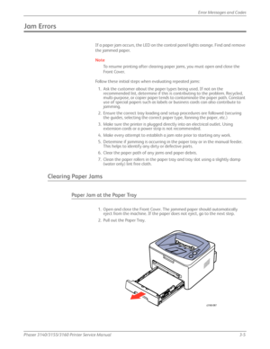 Page 65Phaser 3140/3155/3160 Printer Service Manual3-5
Error Messages and Codes
Jam Errors
If a paper jam occurs, the LED on the control panel lights orange. Find and remove 
the jammed paper. 
Note
To resume printing after clearing pa
per jams, you must open and close the 
Front Cover.
Follow these initial steps when evaluating repeated jams: 1. Ask the customer about the paper types being used. If not on the  recommended list, determine if this is contributing to the problem. Recycled, 
multi-purpose, or...