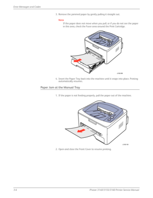 Page 663-6Phaser 3140/3155/3160 Printer Service Manual
Error Messages and Codes
3. Remove the jammed paper by gently pulling it straight out.
Note
If the paper does not move when you pull, or if you do not see the paper 
in this area, check the Fuser area around the Print Cartridge.
4. Insert the Paper Tray back into the machine until it snaps into place. Printing  automatically resumes.
Paper Jam at the Manual Tray
1. If the paper is not feeding properly, pull the paper out of the machine.
2. Open and close...