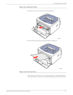 Page 67Phaser 3140/3155/3160 Printer Service Manual3-7
Error Messages and Codes
Paper Jam Inside the Printer
1. Open the Front Cover and pull the Print Cartridge out.
2. Remove the jammed paper by gently pulling it straight out.
Paper Jam at the Exit Tray
1. Open and close the Front Cover. The jammed paper is automatically ejected 
from the machine. If you do not see the jammed paper, go to the next step.
s3160-094
s3160-096
Downloaded From ManualsPrinter.com Manuals 