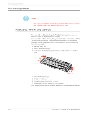 Page 783-18Phaser 3140/3155/3160 Printer Service Manual
Error Messages and Codes
Print Cartridge Errors
Caution
Over exposure to light reduces OPC drum sensitivity. After removal, cover the 
Print Cartridge to block light from reaching the OPC Drum.
Print Cartridge At Or Nearing End Of Life
If the Error LED is red (not blinking), the Print Cartridge may have reached its 
estimated end of life. Replace the Print Cartridge.
If the Error LED is red and blinking, it may indicate that the estimated end of Print...