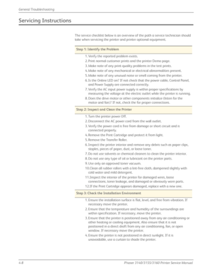 Page 944-8Phaser 3140/3155/3160 Printer Service Manual
General Troubleshooting
Servicing Instructions
The service checklist below is an overview of the path a service technician should 
take when servicing the printer and printer optional equipment.
Step 1: Identify the Problem
1. Verify the reported problem exists.
2. Print normal customer prints and the printer Demo page.
3. Make note of any print-quality problems in the test prints.
4. Make note of any mechanical or electrical abnormalities present.
5. Make...