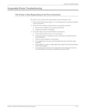 Page 97Phaser 3140/3155/3160 Printer Service Manual4-11
General Troubleshooting
Inoperable Printer Troubleshooting
The Printer is Not Responding to the Print Command
The printer is On, but does not respond after a print command is sent.
1. Print the Print Demo page (page 4-2). If  the page prints correctly the problem 
is not in the printer.
2. Check that the computer and the printer are properly connected. a. Reconnect the cable(s) if not properly connected.
b. Replace the cable(s) if damaged.
3. The printer...