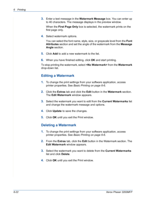 Page 1026Printing 
6-22Xerox Phaser 3200MFP
3.Enter a text message in the Watermark Message box. You can enter up 
to 40 characters. The message displays in the preview window.
When the First Page Only box is selected, the watermark prints on the 
first page only.
4.Select watermark options. 
You can select the font name, style, size, or grayscale level from the Font 
Attributes section and set the angle of the watermark from the Message 
Angle section. 
5.Click Add to add a new watermark to the list.   
6.When...