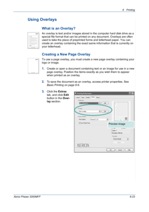 Page 1036Printing 
Xerox Phaser 3200MFP6-23
Using Overlays
What is an Overlay?
An overlay is text and/or images stored in the computer hard disk drive as a 
special file format that can be printed on any document. Overlays are often 
used to take the place of preprinted forms and letterhead paper. You can 
create an overlay containing the exact same information that is currently on 
your letterhead. 
Creating a New Page Overlay
To use a page overlay, you must create a new page overlay containing your 
logo or...