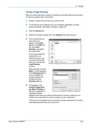 Page 1056Printing 
Xerox Phaser 3200MFP6-25
Using a Page Overlay
After an overlay has been created, it is ready to be printed with your document. 
To print an overlay with a document:
1.Create or open the document you want to print. 
2.To change the print settings from your software application, access 
printer properties. See Basic Printing on page 6-6.
3.Click the Extras tab. 
4.Select the desired overlay from the Overlay drop-down list box. 
5.If the overlay file you 
want does not 
appear in the Over-
lay...