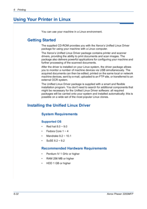 Page 1126Printing 
6-32Xerox Phaser 3200MFP
Using Your Printer in Linux 
You can use your machine in a Linux environment. 
Getting Started
The supplied CD-ROM provides you with the Xerox’s Unified Linux Driver 
package for using your machine with a Linux computer.
The Xerox’s Unified Linux Driver package contains printer and scanner 
drivers, providing the ability to print documents and scan images. The 
package also delivers powerful applications for configuring your machine and 
further processing of the...